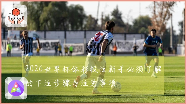 2026世界杯体彩投注新手必须了解的下注步骤与注意事项